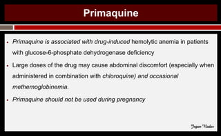 Primaquine
● Primaquine is associated with drug-induced hemolytic anemia in patients
with glucose-6-phosphate dehydrogenase deficiency
● Large doses of the drug may cause abdominal discomfort (especially when
administered in combination with chloroquine) and occasional
methemoglobinemia.
● Primaquine should not be used during pregnancy
Jegan Nadar
 