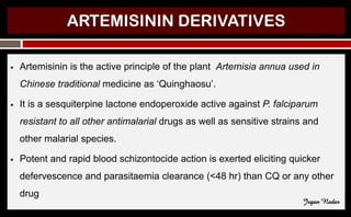 ARTEMISININ DERIVATIVES
● Artemisinin is the active principle of the plant Artemisia annua used in
Chinese traditional medicine as ‘Quinghaosu’.
● It is a sesquiterpine lactone endoperoxide active against P. falciparum
resistant to all other antimalarial drugs as well as sensitive strains and
other malarial species.
● Potent and rapid blood schizontocide action is exerted eliciting quicker
defervescence and parasitaemia clearance (<48 hr) than CQ or any other
drug
Jegan Nadar
 