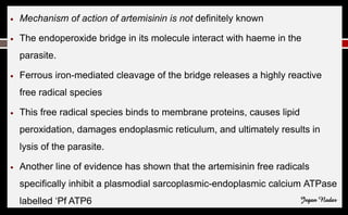 ● Mechanism of action of artemisinin is not definitely known
● The endoperoxide bridge in its molecule interact with haeme in the
parasite.
● Ferrous iron-mediated cleavage of the bridge releases a highly reactive
free radical species
● This free radical species binds to membrane proteins, causes lipid
peroxidation, damages endoplasmic reticulum, and ultimately results in
lysis of the parasite.
● Another line of evidence has shown that the artemisinin free radicals
specifically inhibit a plasmodial sarcoplasmic-endoplasmic calcium ATPase
labelled ‘Pf ATP6 Jegan Nadar
 