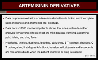 ARTEMISININ DERIVATIVES
● Data on pharmacokinetics of artemisinin derivatives is limited and incomplete.
Both artesunate and artemether are prodrugs.
● Data from >10000 monitored patients shows that artesunate/artemether
produce few adverse effects; most are mild: nausea, vomiting, abdominal
pain, itching and drug fever.
● Headache, tinnitus, dizziness, bleeding, dark urine, S-T segment changes, Q-
T prolongation, first degree A-V block, transient reticulopenia and leucopenia
are rare and subside when the patient improves or drug is stopped.
Jegan Nadar
 