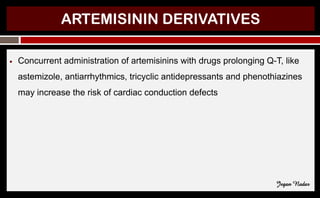 ARTEMISININ DERIVATIVES
● Concurrent administration of artemisinins with drugs prolonging Q-T, like
astemizole, antiarrhythmics, tricyclic antidepressants and phenothiazines
may increase the risk of cardiac conduction defects
Jegan Nadar
 