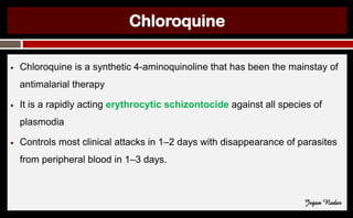 Chloroquine
● Chloroquine is a synthetic 4-aminoquinoline that has been the mainstay of
antimalarial therapy
● It is a rapidly acting erythrocytic schizontocide against all species of
plasmodia
● Controls most clinical attacks in 1–2 days with disappearance of parasites
from peripheral blood in 1–3 days.
Jegan Nadar
 