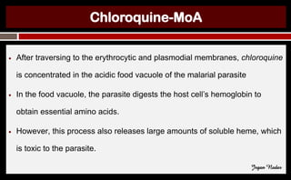 Chloroquine-MoA
● After traversing to the erythrocytic and plasmodial membranes, chloroquine
is concentrated in the acidic food vacuole of the malarial parasite
● In the food vacuole, the parasite digests the host cell’s hemoglobin to
obtain essential amino acids.
● However, this process also releases large amounts of soluble heme, which
is toxic to the parasite.
Jegan Nadar
 