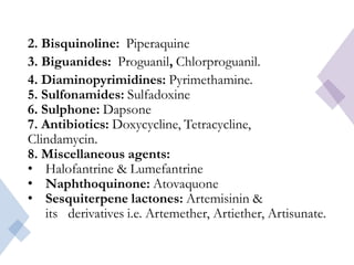2. Bisquinoline: Piperaquine
3. Biguanides: Proguanil, Chlorproguanil.
4. Diaminopyrimidines: Pyrimethamine.
5. Sulfonamides: Sulfadoxine
6. Sulphone: Dapsone
7. Antibiotics: Doxycycline, Tetracycline,
Clindamycin.
8. Miscellaneous agents:
• Halofantrine & Lumefantrine
• Naphthoquinone: Atovaquone
• Sesquiterpene lactones: Artemisinin &
its derivatives i.e. Artemether, Artiether, Artisunate.
 