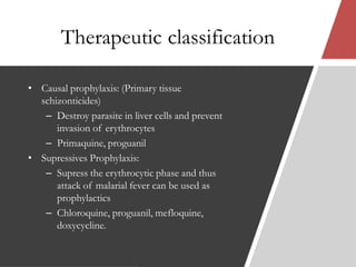 Therapeutic classification
• Causal prophylaxis: (Primary tissue
schizonticides)
– Destroy parasite in liver cells and prevent
invasion of erythrocytes
– Primaquine, proguanil
• Supressives Prophylaxis:
– Supress the erythrocytic phase and thus
attack of malarial fever can be used as
prophylactics
– Chloroquine, proguanil, mefloquine,
doxycycline.
 