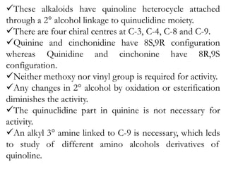 These alkaloids have quinoline heterocycle attached
through a 2° alcohol linkage to quinuclidine moiety.
There are four chiral centres at C-3, C-4, C-8 and C-9.
Quinine and cinchonidine have 8S,9R configuration
whereas Quinidine and cinchonine have 8R,9S
configuration.
Neither methoxy nor vinyl group is required for activity.
Any changes in 2° alcohol by oxidation or esterification
diminishes the activity.
The quinuclidine part in quinine is not necessary for
activity.
An alkyl 3° amine linked to C-9 is necessary, which leds
to study of different amino alcohols derivatives of
quinoline.
 
