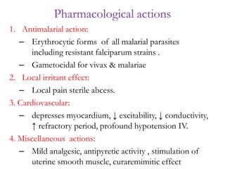 1. Antimalarial action:
– Erythrocytic forms of all malarial parasites
including resistant falciparum strains .
– Gametocidal for vivax & malariae
2. Local irritant effect:
– Local pain sterile abcess.
3. Cardiovascular:
– depresses myocardium, ↓ excitability, ↓ conductivity,
↑ refractory period, profound hypotension IV.
4. Miscellaneous actions:
– Mild analgesic, antipyretic activity , stimulation of
uterine smooth muscle, curaremimitic effect
Pharmacological actions
 