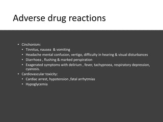 Adverse drug reactions
• Cinchonism:
• Tinnitus, nausea & vomiting
• Headache mental confusion, vertigo, difficulty in hearing & visual disturbances
• Diarrhoea , flushing & marked perspiration
• Exagerated symptoms with delirium , fever, tachypnoea, respiratory depression,
cyanosis.
• Cardiovascular toxicity:
• Cardiac arrest, hypotension ,fatal arrhytmias
• Hypoglycemia
 