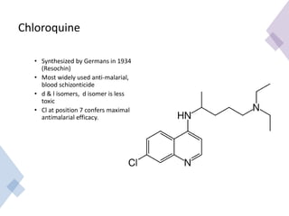 Chloroquine
• Synthesized by Germans in 1934
(Resochin)
• Most widely used anti-malarial,
blood schizonticide
• d & l isomers, d isomer is less
toxic
• Cl at position 7 confers maximal
antimalarial efficacy.
 