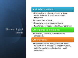 Pharmacological
actions
Antimalarial activity:
• High against erythrocytic forms of vivax,
ovale, malariae & sensitive strains of
falciparum
• Gametocytes of vivax
• No activity against tissue schizonts
• Resistance develops due to efflux mechanism
Other parasitic infections:
• Giardiasis, taeniasis, extrainstestinal
amoebiasis
Other actions:
• Depressant action on myocardium, direct
relaxant effect on vascular smooth muscles,
antiinflammatory, antihistaminic , local
anaesthetic
 