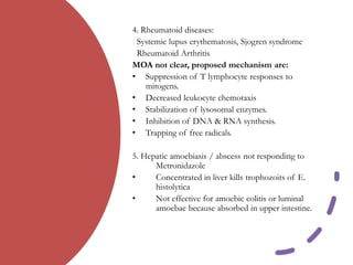4. Rheumatoid diseases:
Systemic lupus erythematosis, Sjogren syndrome
Rheumatoid Arthritis
MOA not clear, proposed mechanism are:
• Suppression of T lymphocyte responses to
mitogens.
• Decreased leukocyte chemotaxis
• Stabilization of lysosomal enzymes.
• Inhibition of DNA & RNA synthesis.
• Trapping of free radicals.
5. Hepatic amoebiasis / abscess not responding to
Metronidazole
• Concentrated in liver kills trophozoits of E.
histolytica
• Not effective for amoebic colitis or luminal
amoebae because absorbed in upper intestine.
 