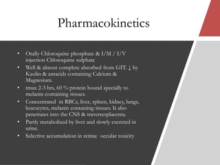 Pharmacokinetics
• Orally Chloroquine phosphate & I/M / I/V
injection Chloroquine sulphate
• Well & almost complete absorbed from GIT. ↓ by
Kaolin & antacids containing Calcium &
Magnesium.
• tmax 2-3 hrs, 60 % protein bound specially to
melanin containing tissues.
• Concentrated in RBCs, liver, spleen, kidney, lungs,
leucocytes, melanin containing tissues. It also
penetrates into the CNS & traversesplacenta.
• Partly metabolized by liver and slowly excreted in
urine.
• Selective accumulation in retina: occular toxicity
 
