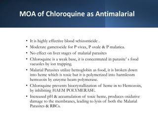 MOA of Chloroquine as Antimalarial
• It is highly effective blood schizonticide .
• Moderate gametocide for P vivax, P ovale & P malariea.
• No effect on liver stages of malarial parasites
• Chloroquine is a weak base, it is concentrated in parasite’ s food
vacuoles by ion trapping.
• Malarial Parasites utilize hemoglobin as food, it is broken down
into heme which is toxic but it is polymerized into harmlessm
hemozoin by enzyme heam polymerase.
• Chloroquine prevents biocrystallization of heme in to Hemozoin,
by inhibiting HAEM POLYMERASE.
• Increased pH & accumulation of toxic heme, produces oxidative
damage to the membranes, leading to lysis of both the Malarial
Parasites & RBCs.
 