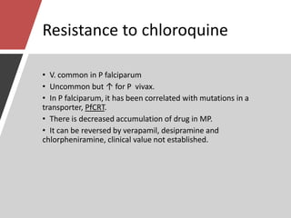 Resistance to chloroquine
• V. common in P falciparum
• Uncommon but ↑ for P vivax.
• In P falciparum, it has been correlated with mutations in a
transporter, PfCRT.
• There is decreased accumulation of drug in MP.
• It can be reversed by verapamil, desipramine and
chlorpheniramine, clinical value not established.
 