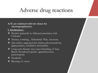 Adverse drug reactions
A/E are minimal with low doses for
chemoprophylaxis.
1. Intolerance:-
 Pruritis (primarily in Africans)sometimes with
Urticaria.
 Nausea, vomiting , Abdominal Pain, Anorexia.
 skin rashes, angioneurotic edema, photosensitivity,
pigmentation, exfoliative dermatititis.
 Long term therapy may cause bleaching of hair,
Rarely thrombocytopenia, agranulocytosis,
pancytopenia
 Headache.
 Blurring of vision.
 