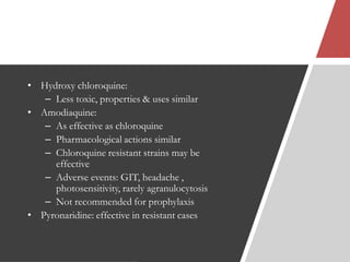 • Hydroxy chloroquine:
– Less toxic, properties & uses similar
• Amodiaquine:
– As effective as chloroquine
– Pharmacological actions similar
– Chloroquine resistant strains may be
effective
– Adverse events: GIT, headache ,
photosensitivity, rarely agranulocytosis
– Not recommended for prophylaxis
• Pyronaridine: effective in resistant cases
 