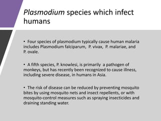 Plasmodium species which infect
humans
• Four species of plasmodium typically cause human malaria
includes Plasmodium falciparum, P. vivax, P. malariae, and
P. ovale.
• A fifth species, P. knowlesi, is primarily a pathogen of
monkeys, but has recently been recognized to cause illness,
including severe disease, in humans in Asia.
• The risk of disease can be reduced by preventing mosquito
bites by using mosquito nets and insect repellents, or with
mosquito-control measures such as spraying insecticides and
draining standing water.
 