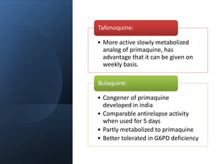 • More active slowly metabolized
analog of primaquine, has
advantage that it can be given on
weekly basis.
Tafenoquine:
• Congener of primaquine
developed in india
• Comparable antirelapse activity
when used for 5 days
• Partly metabolized to primaquine
• Better tolerated in G6PD deficiency
Bulaquine:
 