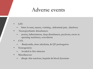 Adverse events
• GIT:
– bitter in taste, nausea, vomiting , abdominal pain , diarrhoea
• Neuropsychiatric disturbances:
– anxiety, hallucinations, sleep disturbances, psychosis, errors in
operating machinery, convulsions
• CVS:
– Bradycardia, sinus arhythmia, & QT prolongation
• Teratogenicity:
– Avoided in first trimester
• Miscellaneous:
– allergic skin reactions, hepatitis & blood dyscrasias
 