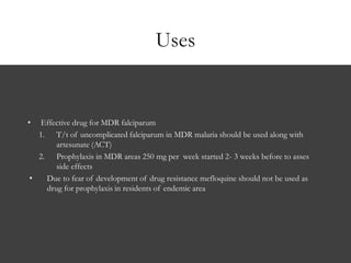 Uses
• Effective drug for MDR falciparum
1. T/t of uncomplicated falciparum in MDR malaria should be used along with
artesunate (ACT)
2. Prophylaxis in MDR areas 250 mg per week started 2- 3 weeks before to asses
side effects
• Due to fear of development of drug resistance mefloquine should not be used as
drug for prophylaxis in residents of endemic area
 