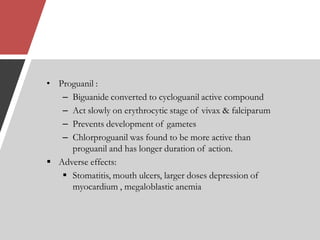 • Proguanil :
– Biguanide converted to cycloguanil active compound
– Act slowly on erythrocytic stage of vivax & falciparum
– Prevents development of gametes
– Chlorproguanil was found to be more active than
proguanil and has longer duration of action.
 Adverse effects:
 Stomatitis, mouth ulcers, larger doses depression of
myocardium , megaloblastic anemia
 