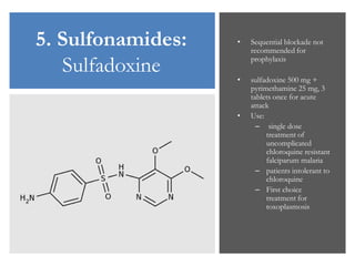 5. Sulfonamides:
Sulfadoxine
• Sequential blockade not
recommended for
prophylaxis
• sulfadoxine 500 mg +
pyrimethamine 25 mg, 3
tablets once for acute
attack
• Use:
– single dose
treatment of
uncomplicated
chloroquine resistant
falciparum malaria
– patients intolerant to
chloroquine
– First choice
treatment for
toxoplasmosis
 