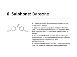 6. Sulphone: Dapsone
• Combination with pyrimethamine is useful in the
prevention of malaria.
• Dapsone, also known as diaminodiphenyl sulfone
(DDS), is an antibiotic commonly used in combination
with rifampicin and clofazimine for the treatment of
leprosy.
• It is used to both treat and prevent Pneumocystis
pneumonia (PCP) and prevent toxoplasmosis in people
unable to tolerate trimethoprim with
sulfamethoxazole.
• Severe side effects may include: a decrease in blood
cells, red blood cell breakdown, or hypersensitivity.
 