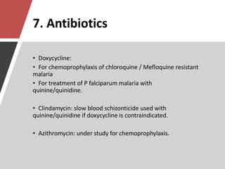 7. Antibiotics
• Doxycycline:
• For chemoprophylaxis of chloroquine / Mefloquine resistant
malaria
• For treatment of P falciparum malaria with
quinine/quinidine.
• Clindamycin: slow blood schizonticide used with
quinine/quinidine if doxycycline is contraindicated.
• Azithromycin: under study for chemoprophylaxis.
 