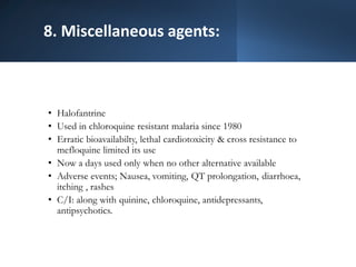 8. Miscellaneous agents:
• Halofantrine
• Used in chloroquine resistant malaria since 1980
• Erratic bioavailabilty, lethal cardiotoxicity & cross resistance to
mefloquine limited its use
• Now a days used only when no other alternative available
• Adverse events; Nausea, vomiting, QT prolongation, diarrhoea,
itching , rashes
• C/I: along with quinine, chloroquine, antidepressants,
antipsychotics.
 