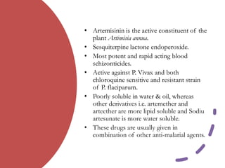 • Artemisinin is the active constituent of the
plant Artimisia annua.
• Sesquiterpine lactone endoperoxide.
• Most potent and rapid acting blood
schizonticides.
• Active against P. Vivax and both
chloroquine sensitive and resistant strain
of P. flaciparum.
• Poorly soluble in water & oil, whereas
other derivatives i.e. artemether and
arteether are more lipid soluble and Sodiu
artesunate is more water soluble.
• These drugs are usually given in
combination of other anti-malarial agents.
 