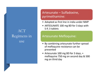 ACT
Regimens in
use
Artesunate – Sulfadoxine,
pyrimethamine:
• Adopted as first line in india under NMP
• ARTESUNATE 100 mg BD for 3 days with
S-P, 3 tablets
Artesunate Mefloquine:
• By combining artesunate further spread
of mefloquine resistance can be
prevented
• Artesunate 100 mg BD for 3 days, +
mefloquine 750 mg on second day & 500
mg on third day
 