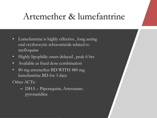 Artemether & lumefantrine
• Lumefantrine is highly effective , long acting
oral erythrocytic schizonticide related to
mefloquine
• Highly lipophilic onset delayed , peak 6 hrs
• Available as fixed dose combination
• 80 mg artemether BD WITH 480 mg
lumefantrine BD for 3 days
Other ACTs:
– DHA – Piperaquine, Artesunate-
pyronaridine
 