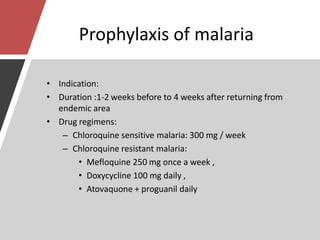 Prophylaxis of malaria
• Indication:
• Duration :1-2 weeks before to 4 weeks after returning from
endemic area
• Drug regimens:
– Chloroquine sensitive malaria: 300 mg / week
– Chloroquine resistant malaria:
• Mefloquine 250 mg once a week ,
• Doxycycline 100 mg daily ,
• Atovaquone + proguanil daily
 