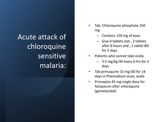Acute attack of
chloroquine
sensitive
malaria:
• Tab. Chloroquine phosphate 250
mg
– Contains 150 mg of base
– Give 4 tablets stat , 2 tablets
after 8 hours and , 1 tablet BD
for 2 days
• Patients who cannot take orally
– 3.5 mg/kg IM every 6 hrs for 3
days
• Tab primaquine 15 mg OD for 14
days in Plasmodium vivax, ovale
• Primaqine 45 mg single dose for
falciparum after chloroquine
(gametocidal)
 