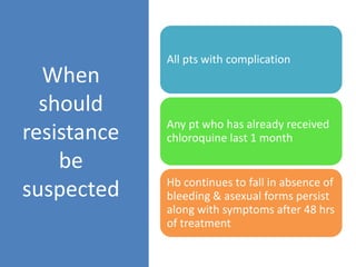 When
should
resistance
be
suspected
All pts with complication
Any pt who has already received
chloroquine last 1 month
Hb continues to fall in absence of
bleeding & asexual forms persist
along with symptoms after 48 hrs
of treatment
 