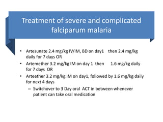 Treatment of severe and complicated
falciparum malaria
• Artesunate 2.4 mg/kg IV/IM, BD on day1 then 2.4 mg/kg
daily for 7 days OR
• Artemether 3.2 mg/kg IM on day 1 then 1.6 mg/kg daily
for 7 days OR
• Arteether 3.2 mg/kg IM on day1, followed by 1.6 mg/kg daily
for next 4 days
– Switchover to 3 Day oral ACT in between whenever
patient can take oral medication
 