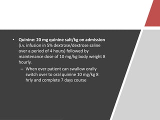 • Quinine: 20 mg quinine salt/kg on admission
(i.v. infusion in 5% dextrose/dextrose saline
over a period of 4 hours) followed by
maintenance dose of 10 mg/kg body weight 8
hourly.
– When ever patient can swallow orally
switch over to oral quinine 10 mg/kg 8
hrly and complete 7 days course
 