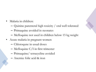 • Malaria in children:
– Quinine parenteral high toxicity / oral well tolerated
– Primaquine avoided in neonates
– Mefloquine not used in children below 15 kg weight
• Acute malaria in pregnant women
– Chloroqune in usual doses
– Mefloquine C/I in first trimester
– Primaquine/ tetracycline avoided
– Anemia: folic acid & iron
 