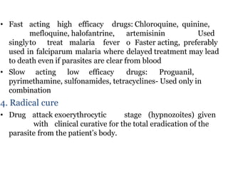 • Fast acting high efficacy drugs: Chloroquine, quinine,
mefloquine, halofantrine, artemisinin Used
singlyto treat malaria fever o Faster acting, preferably
used in falciparum malaria where delayed treatment may lead
to death even if parasites are clear from blood
• Slow acting low efficacy drugs: Proguanil,
pyrimethamine, sulfonamides, tetracyclines- Used only in
combination
4. Radical cure
• Drug attack exoerythrocytic stage (hypnozoites) given
with clinical curative for the total eradication of the
parasite from the patient’s body.
 