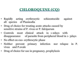 CHLOROQUINE (CQ)
• Rapidly acting erythrocytic schizontocide against
all species of Plasmodia
• Drug of choice for treating acute attacks caused by
sensitive strains of P. vivax or P. falciparum
• Controls most clinical attack in 1-2days with
disappearance of parasite from peripheral blood in 1- 3days
• No effect on exo- erythrocytic phase
• Neither prevent primary infection nor relapse in P.
vivax and P.ovale
• Drug of choice for use in pregnancy, prophylaxis
 