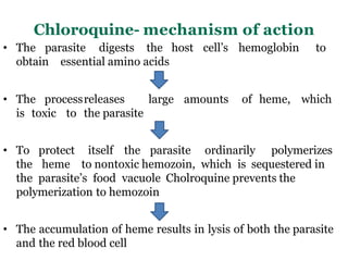 Chloroquine- mechanism of action
• The parasite digests the host cell’s hemoglobin to
obtain essential amino acids
• The processreleases large amounts of heme, which
is toxic to the parasite
• To protect itself the parasite ordinarily polymerizes
the heme to nontoxic hemozoin, which is sequestered in
the parasite’s food vacuole Cholroquine prevents the
polymerization to hemozoin
• The accumulation of heme results in lysis of both the parasite
and the red blood cell
 