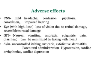 Adverse effects
• CNS- mild headache, confusion, psychosis,
convulsion, impaired hearing
• Eye (with high dose)- loss of vision due to retinal damage,
reversible corneal damage
• GIT- Nausea, vomiting, anorexia, epigastric pain,
diarrhea( can be minimized by taking with meal)
• Skin- uncontrolled itching, urticaria, exfoliative dermatitis
Parenteral administration- Hypotension, cardiac
arrhythmias, cardiac depression
 