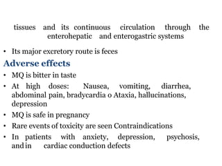 tissues and its continuous circulation through the
enterohepatic and enterogastric systems
• Its major excretory route is feces
Adverse effects
• MQ is bitter in taste
• At high doses: Nausea, vomiting, diarrhea,
abdominal pain, bradycardia o Ataxia, hallucinations,
depression
• MQ is safe in pregnancy
• Rare events of toxicity are seen Contraindications
• In patients with anxiety, depression, psychosis,
andin cardiac conduction defects
 