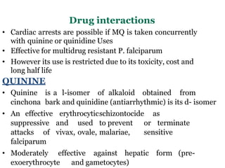 Drug interactions
• Cardiac arrests are possible if MQ is taken concurrently
with quinine or quinidine Uses
• Effective for multidrug resistant P. falciparum
• However its use is restricted due to its toxicity, cost and
long half life
QUININE
• Quinine is a l-isomer of alkaloid obtained from
cinchona bark and quinidine (antiarrhythmic) is its d- isomer
• An effective erythrocyticschizontocide as
suppressive and used to prevent or terminate
attacks of vivax, ovale, malariae, sensitive
falciparum
• Moderately effective against hepatic form (pre-
exoerythrocyte and gametocytes)
 