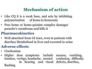 Mechanism of action
• Like CQ it is a weak base, and acts by inhibiting
polymerization of heme to hemozoin
• Free heme or heme-quinine complex damages
parasite’s membrane and kills it
Pharmacokinetics
• Well absorbed from GI tract, even in patients with
diarrhea Metabolized in liver and excreted in urine
Adverse effects
• Cinchonism
• Higher dose symptoms include nausea, vomiting,
tinnitus, vertigo, headache, mental confusion, difficulty
in hearing and visual defects, diarrhea,
flushing
 