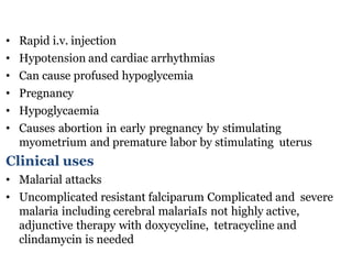 • Rapid i.v. injection
• Hypotension and cardiac arrhythmias
• Can cause profused hypoglycemia
• Pregnancy
• Hypoglycaemia
• Causes abortion in early pregnancy by stimulating
myometrium and premature labor by stimulating uterus
Clinical uses
• Malarial attacks
• Uncomplicated resistant falciparum Complicated and severe
malaria including cerebral malariaIs not highly active,
adjunctive therapy with doxycycline, tetracycline and
clindamycin is needed
 