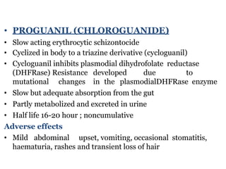 • PROGUANIL (CHLOROGUANIDE)
• Slow acting erythrocytic schizontocide
• Cyclized in body to a triazine derivative (cycloguanil)
• Cycloguanil inhibits plasmodial dihydrofolate reductase
(DHFRase) Resistance developed due to
mutational changes in the plasmodialDHFRase enzyme
• Slow but adequate absorption from the gut
• Partly metabolized and excreted in urine
• Half life 16-20 hour ; noncumulative
Adverse effects
• Mild abdominal upset, vomiting, occasional stomatitis,
haematuria, rashes and transient loss of hair
 