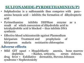 SULFONAMIDE-PYRIMETHAMINE(S/P)
• Sulphadoxine is a sulfonamide thus competes with para–
amino benzoic acid – inhibits the formation of dihydropteric
acid
• Pyrimethamine inhibits DHFRase enzyme as a
result of which conversion of dihydrofolic acid to
tetrahydrofolic acid is blocked – thus inhibits DNA
synthesis
• Effective blood schizontocide against Plasmodium
falciparum Treatment and prophylaxis of
falciparum malaria resistantto chloroquine
Adverse effects
• Mild GIT upset • Megaloblastic anemia, bone marrow
depletion • Rashes, urticaria, serum sickness,
drug fever • Exfoliative dermatitis, Stevens Johnson
syndrome • Nephrotoxicity
 