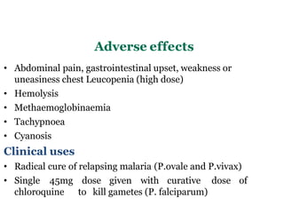 Adverse effects
• Abdominal pain, gastrointestinal upset, weakness or
uneasiness chest Leucopenia (high dose)
• Hemolysis
• Methaemoglobinaemia
• Tachypnoea
• Cyanosis
Clinical uses
• Radical cure of relapsing malaria (P.ovale and P.vivax)
• Single 45mg dose given with curative dose of
chloroquine to kill gametes (P. falciparum)
 