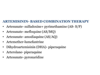 ARTEMISININ- BASED COMBINATION THERAPY
• Artesunate- sulfadoxine+ pyrimethamine (AS- S/P)
• Artesunate- mefloquine (AS/MQ)
• Artesunate- amodiaquine (AS/AQ)
• Artemether-lumefantrine
• Dihydroartemisinin (DHA)- piperaquine
• Arterolane- piperaquine
• Artesunate- pyronaridine
 